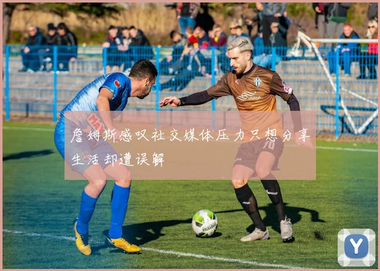 詹姆斯感叹社交媒体压力只想分享生活却遭误解