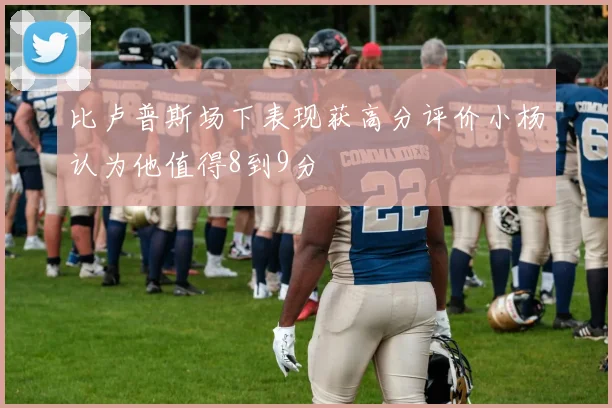 比卢普斯场下表现获高分评价小杨认为他值得8到9分