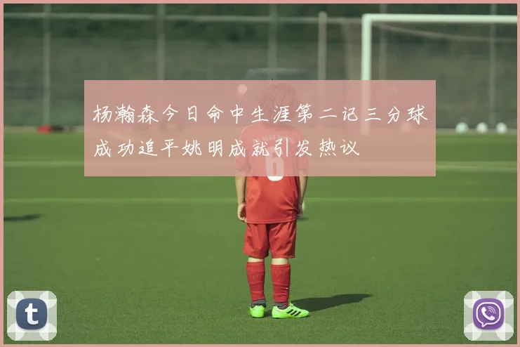 杨瀚森今日命中生涯第二记三分球成功追平姚明成就引发热议