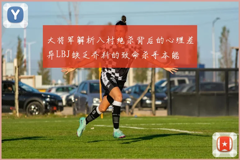 大将军解析八村绝杀背后的心理差异LBJ缺乏乔科的致命杀手本能