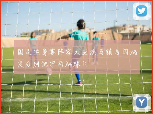 国足热身赛阵容大变换马镇与闫炳良分别把守两端球门