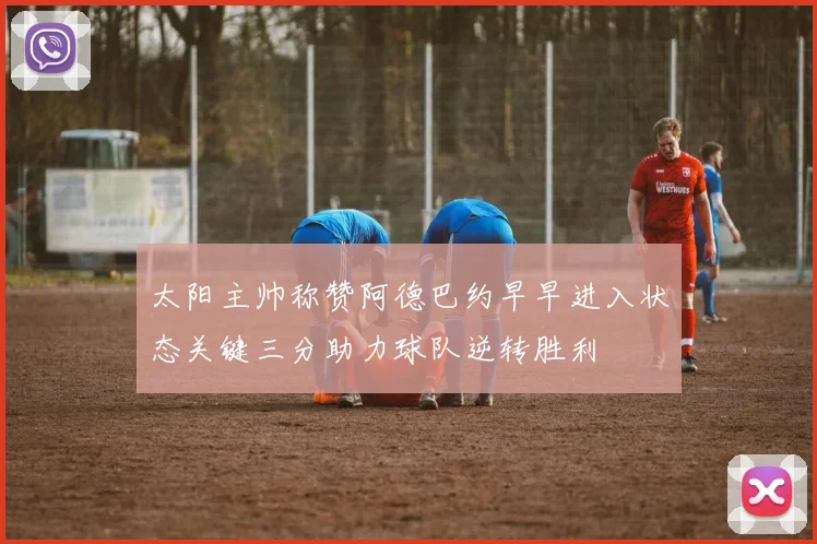 太阳主帅称赞阿德巴约早早进入状态关键三分助力球队逆转胜利