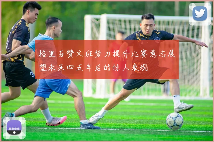 格里芬赞文班努力提升比赛意志展望未来四五年后的惊人表现