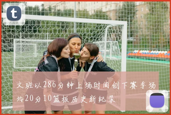 文班以286分钟上场时间创下赛季场均20分10篮板历史新纪录
