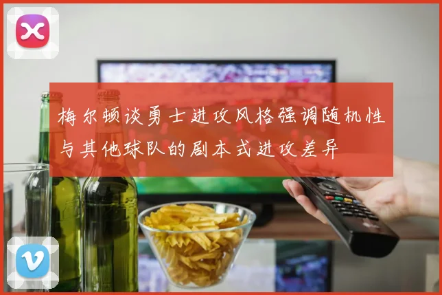 梅尔顿谈勇士进攻风格强调随机性与其他球队的剧本式进攻差异