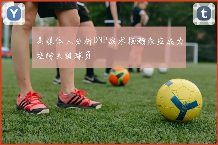 美媒体人分析DNP战术杨瀚森应成为逆转关键球员