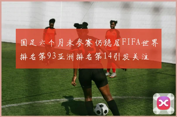 国足六个月未参赛仍稳居FIFA世界排名第93亚洲排名第14引发关注
