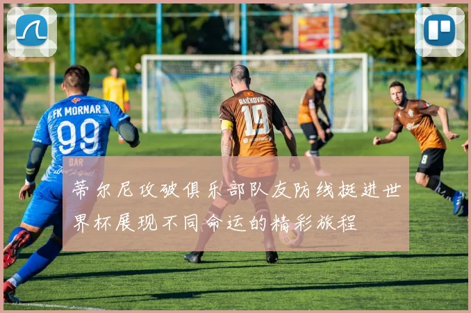 蒂尔尼攻破俱乐部队友防线挺进世界杯展现不同命运的精彩旅程
