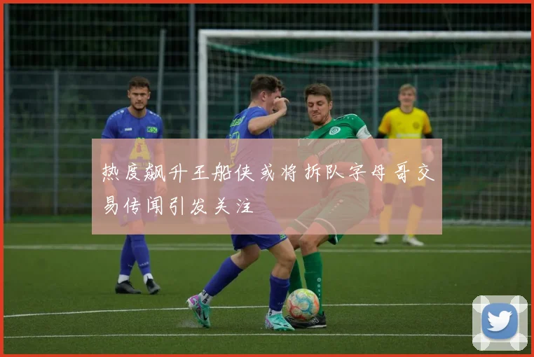 热度飙升王船侠或将拆队字母哥交易传闻引发关注
