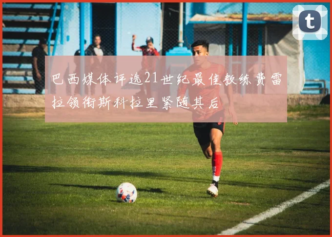 巴西媒体评选21世纪最佳教练费雷拉领衔斯科拉里紧随其后