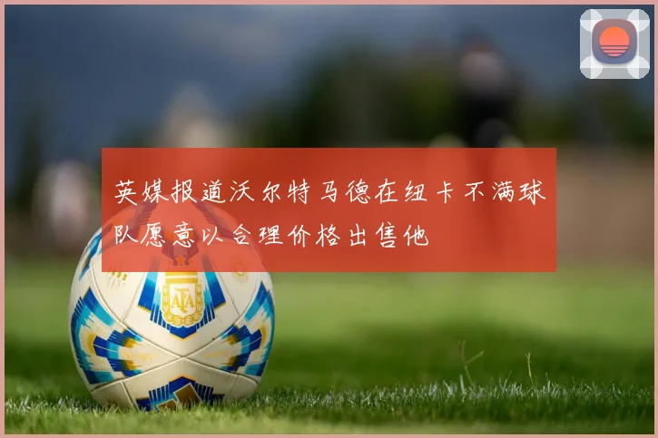 英媒报道沃尔特马德在纽卡不满球队愿意以合理价格出售他