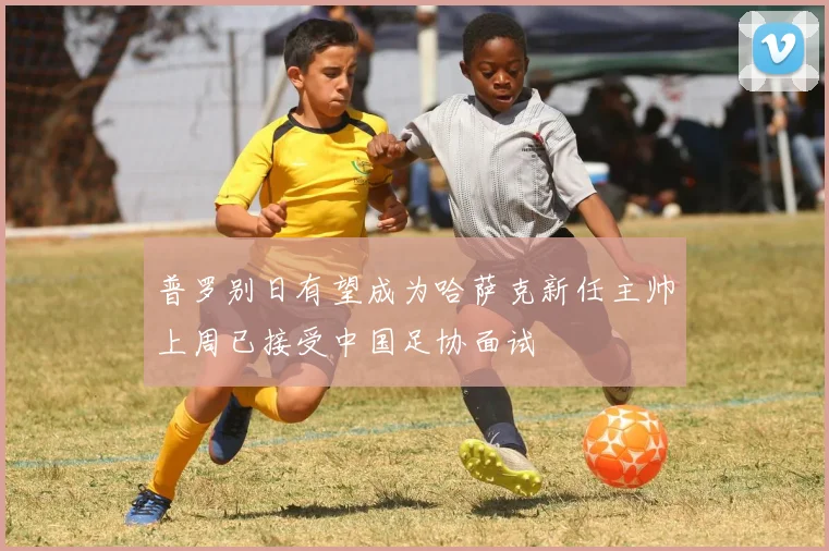 普罗别日有望成为哈萨克新任主帅上周已接受中国足协面试