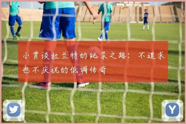 小贾谈杜兰特的纪录之路：不追求也不庆祝的低调传奇