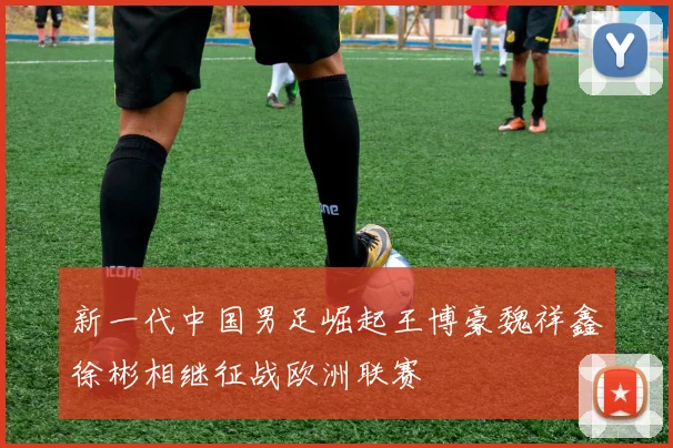 新一代中国男足崛起王博豪魏祥鑫徐彬相继征战欧洲联赛