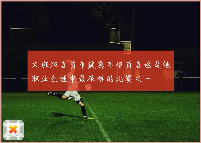 文班坦言首节疲惫不堪直言这是他职业生涯中最艰难的比赛之一