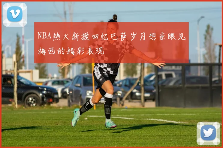 NBA热火新援回忆巴萨岁月想亲眼见梅西的精彩表现
