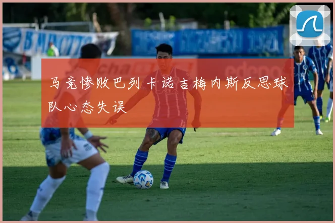 马竞惨败巴列卡诺吉梅内斯反思球队心态失误