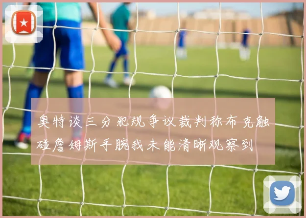 奥特谈三分犯规争议裁判称布克触碰詹姆斯手腕我未能清晰观察到