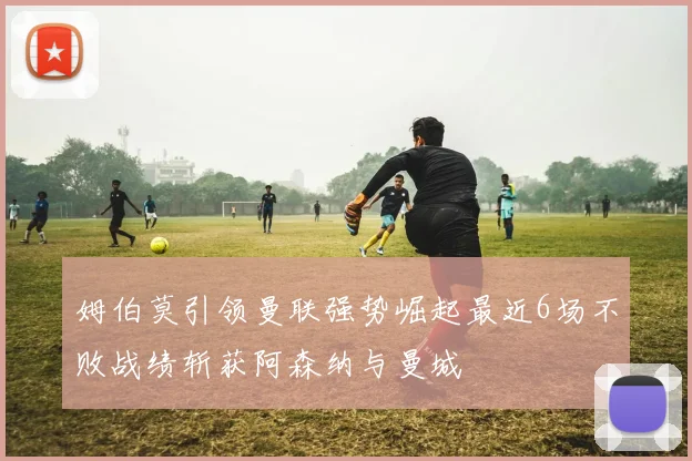 姆伯莫引领曼联强势崛起最近6场不败战绩斩获阿森纳与曼城