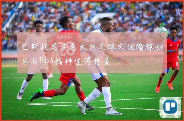巴斯托尼谈意大利足球文化输球如末日NBA精神值得借鉴