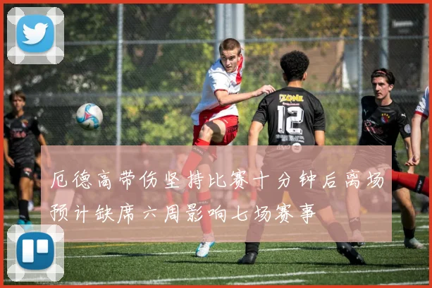 厄德高带伤坚持比赛十分钟后离场预计缺席六周影响七场赛事