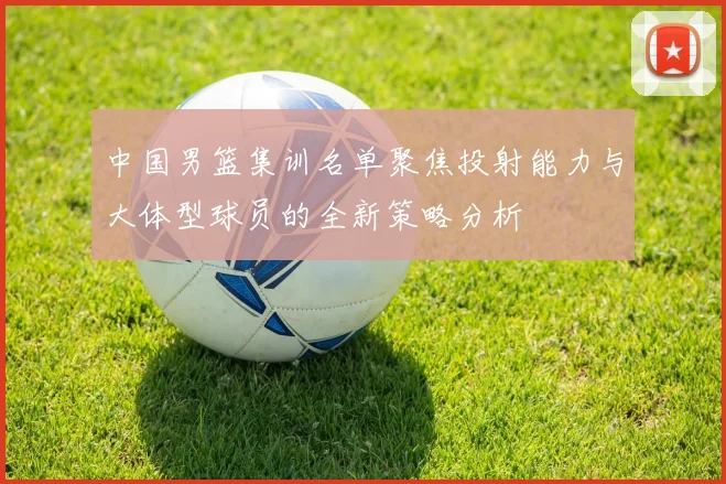 中国男篮集训名单聚焦投射能力与大体型球员的全新策略分析