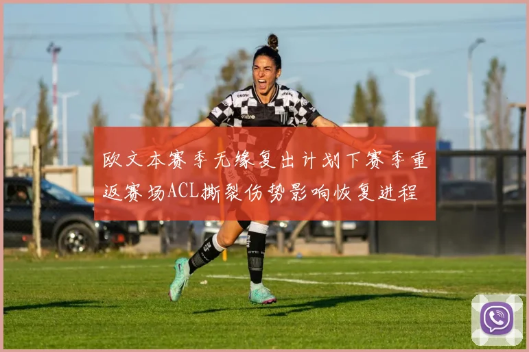 欧文本赛季无缘复出计划下赛季重返赛场ACL撕裂伤势影响恢复进程