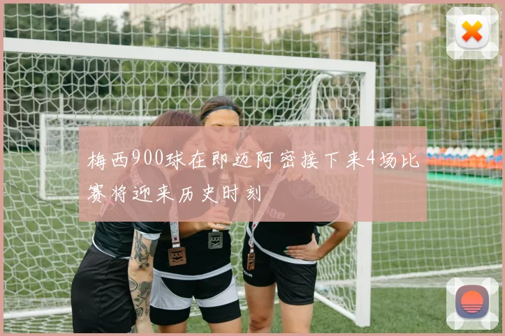 梅西900球在即迈阿密接下来4场比赛将迎来历史时刻