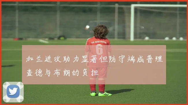 加兰进攻助力显著但防守端成普理查德与布朗的负担