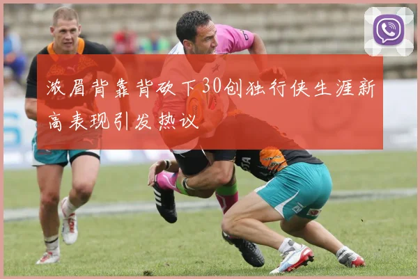 浓眉背靠背砍下30创独行侠生涯新高表现引发热议