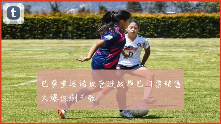 巴萨重返诺坎普迎战毕巴门票销售火爆仅剩千张