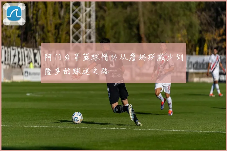 阿门分享篮球情怀从詹姆斯威少到隆多的球迷之路