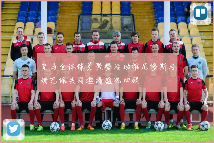 皇马全体球员聚餐活动维尼修斯与姆巴佩共同邀请盛况回顾