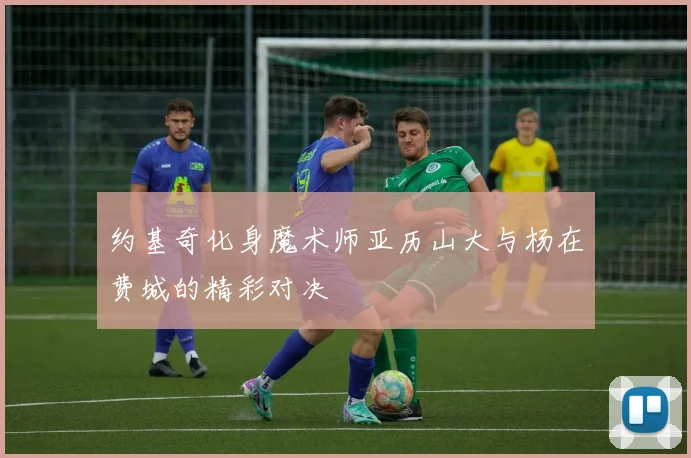 约基奇化身魔术师亚历山大与杨在费城的精彩对决