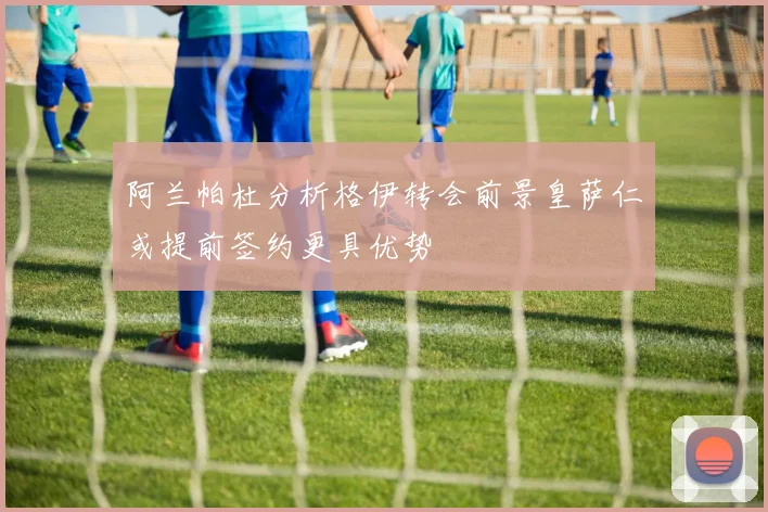 阿兰帕杜分析格伊转会前景皇萨仁或提前签约更具优势