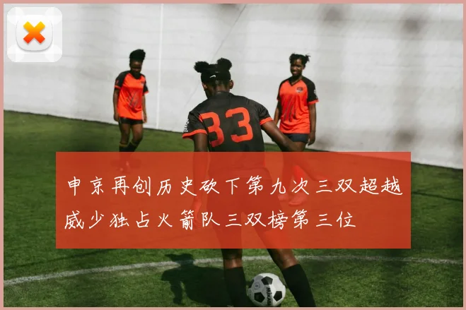 申京再创历史砍下第九次三双超越威少独占火箭队三双榜第三位