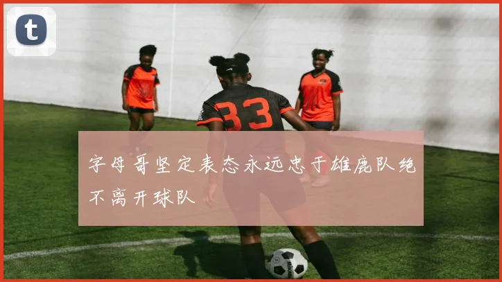 字母哥坚定表态永远忠于雄鹿队绝不离开球队