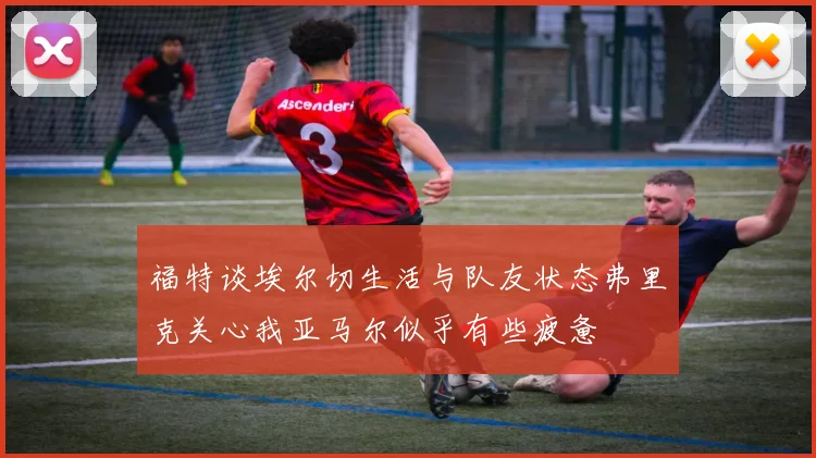 福特谈埃尔切生活与队友状态弗里克关心我亚马尔似乎有些疲惫