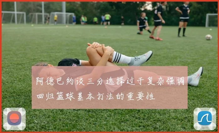 阿德巴约谈三分选择过于复杂强调回归篮球基本打法的重要性