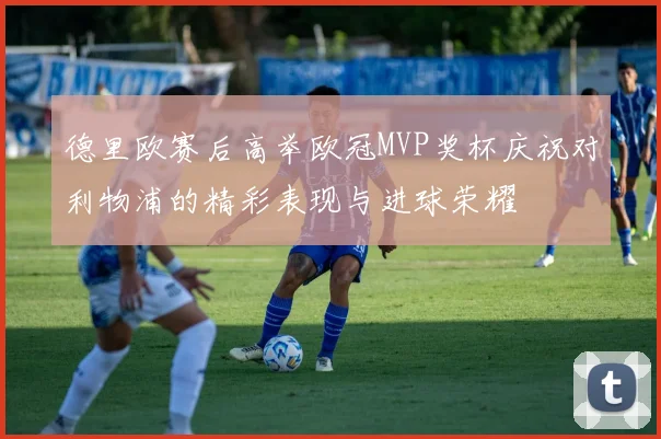 德里欧赛后高举欧冠MVP奖杯庆祝对利物浦的精彩表现与进球荣耀