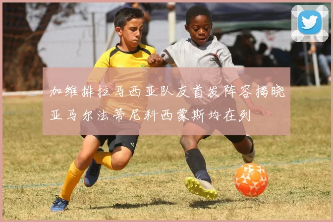 加维排拉马西亚队友首发阵容揭晓亚马尔法蒂尼科西蒙斯均在列