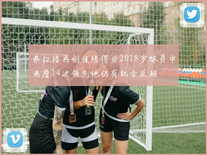 弗拉格再创佳绩得分2018岁球员中老詹14次领先他仍有机会反超
