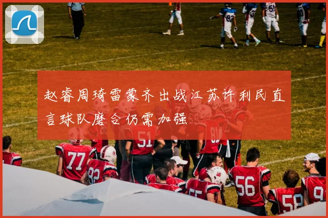 赵睿周琦雷蒙齐出战江苏许利民直言球队磨合仍需加强